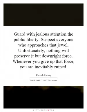 Guard with jealous attention the public liberty. Suspect everyone who approaches that jewel. Unfortunately, nothing will preserve it but downright force. Whenever you give up that force, you are inevitably ruined Picture Quote #1