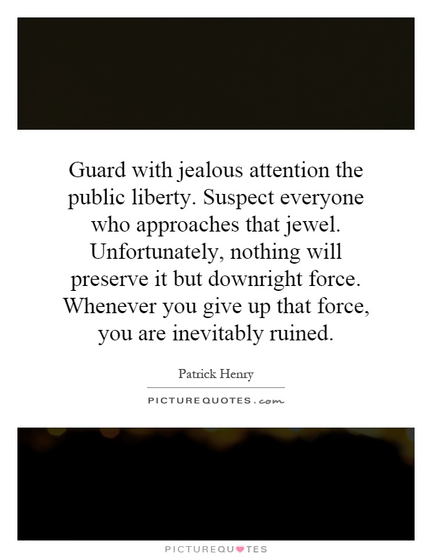 Guard with jealous attention the public liberty. Suspect everyone who approaches that jewel. Unfortunately, nothing will preserve it but downright force. Whenever you give up that force, you are inevitably ruined Picture Quote #1