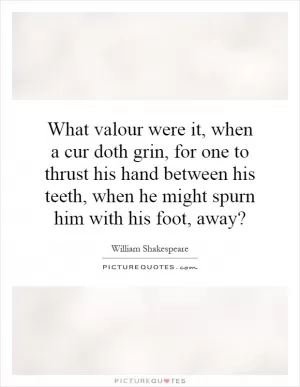 What valour were it, when a cur doth grin, for one to thrust his hand between his teeth, when he might spurn him with his foot, away? Picture Quote #1