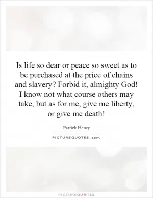 Is life so dear or peace so sweet as to be purchased at the price of chains and slavery? Forbid it, almighty God! I know not what course others may take, but as for me, give me liberty, or give me death! Picture Quote #1