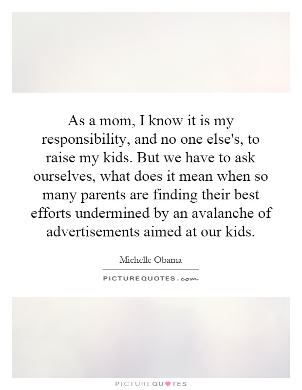 As a mom, I know it is my responsibility, and no one else's, to raise my kids. But we have to ask ourselves, what does it mean when so many parents are finding their best efforts undermined by an avalanche of advertisements aimed at our kids Picture Quote #1