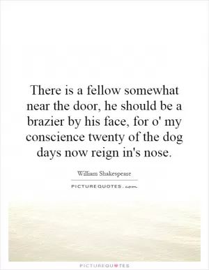 There is a fellow somewhat near the door, he should be a brazier by his face, for o' my conscience twenty of the dog days now reign in's nose Picture Quote #1