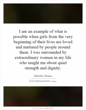 I am an example of what is possible when girls from the very beginning of their lives are loved and nurtured by people around them. I was surrounded by extraordinary women in my life who taught me about quiet strength and dignity Picture Quote #1