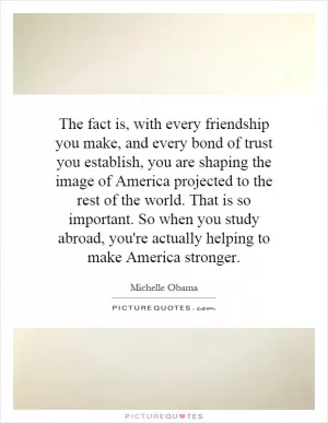 The fact is, with every friendship you make, and every bond of trust you establish, you are shaping the image of America projected to the rest of the world. That is so important. So when you study abroad, you're actually helping to make America stronger Picture Quote #1