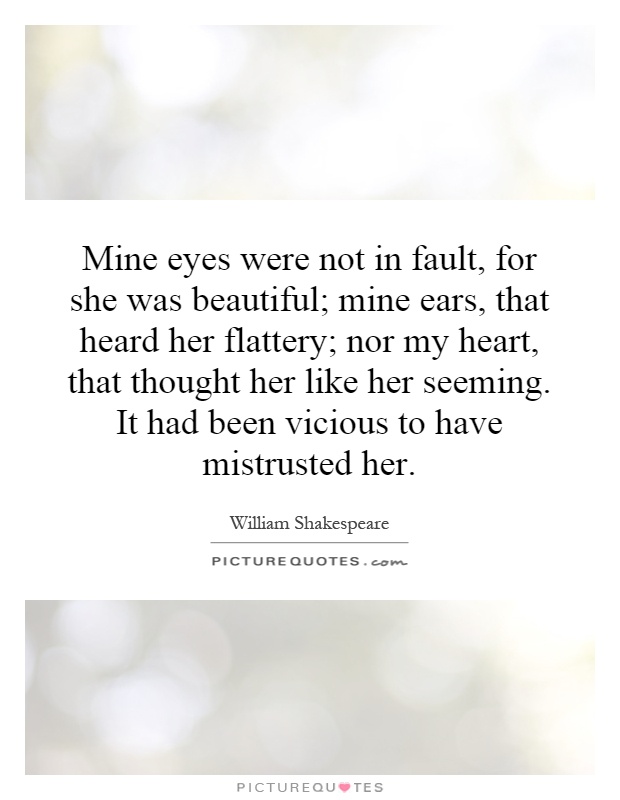 Mine eyes were not in fault, for she was beautiful; mine ears, that heard her flattery; nor my heart, that thought her like her seeming. It had been vicious to have mistrusted her Picture Quote #1