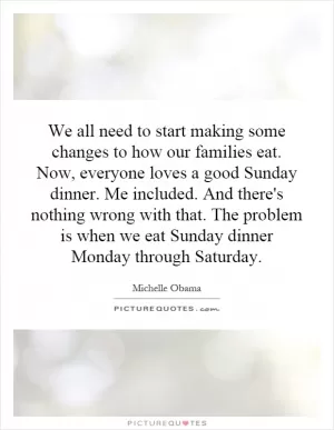 We all need to start making some changes to how our families eat. Now, everyone loves a good Sunday dinner. Me included. And there's nothing wrong with that. The problem is when we eat Sunday dinner Monday through Saturday Picture Quote #1