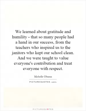 We learned about gratitude and humility - that so many people had a hand in our success, from the teachers who inspired us to the janitors who kept our school clean. And we were taught to value everyone's contribution and treat everyone with respect Picture Quote #1