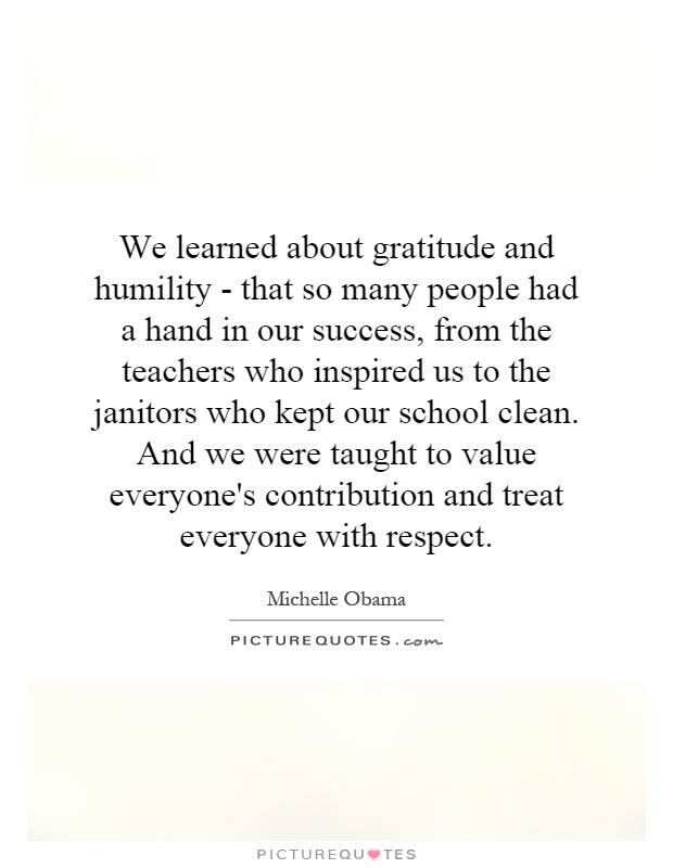 We learned about gratitude and humility - that so many people had a hand in our success, from the teachers who inspired us to the janitors who kept our school clean. And we were taught to value everyone's contribution and treat everyone with respect Picture Quote #1
