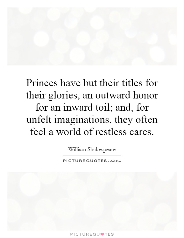Princes have but their titles for their glories, an outward honor for an inward toil; and, for unfelt imaginations, they often feel a world of restless cares Picture Quote #1