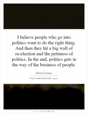 I believe people who go into politics want to do the right thing. And then they hit a big wall of re-election and the pettiness of politics. In the end, politics gets in the way of the business of people Picture Quote #1