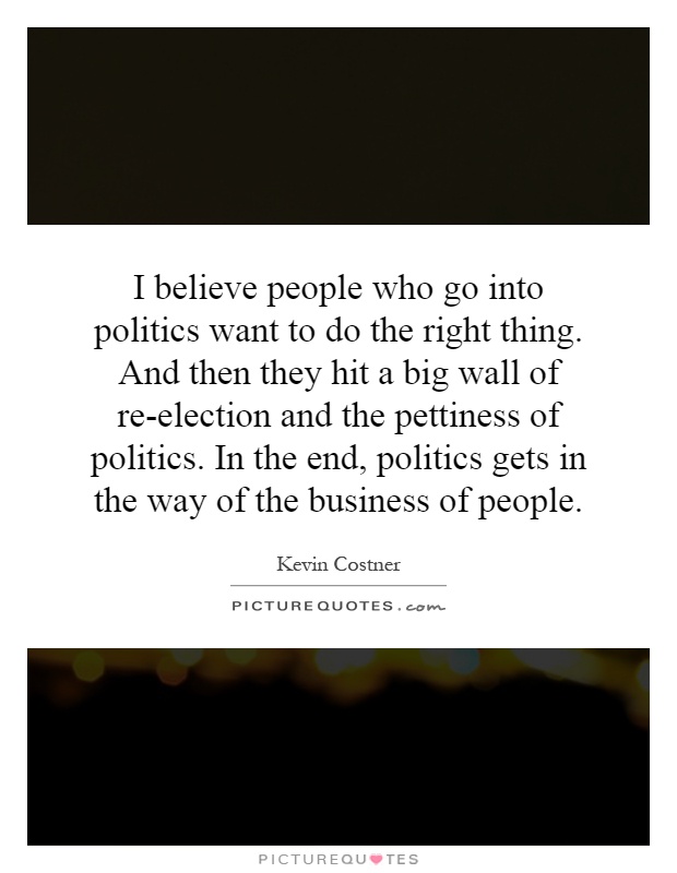 I believe people who go into politics want to do the right thing. And then they hit a big wall of re-election and the pettiness of politics. In the end, politics gets in the way of the business of people Picture Quote #1