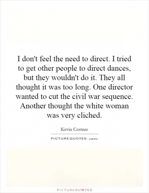 I don't feel the need to direct. I tried to get other people to direct dances, but they wouldn't do it. They all thought it was too long. One director wanted to cut the civil war sequence. Another thought the white woman was very cliched Picture Quote #1