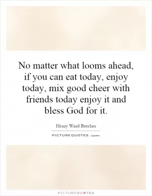 No matter what looms ahead, if you can eat today, enjoy today, mix good cheer with friends today enjoy it and bless God for it Picture Quote #1