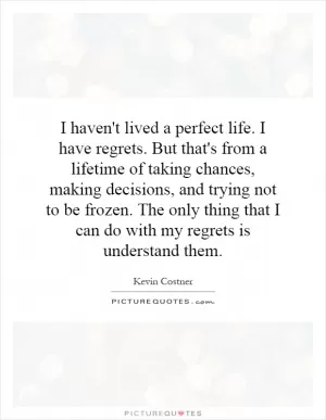 I haven't lived a perfect life. I have regrets. But that's from a lifetime of taking chances, making decisions, and trying not to be frozen. The only thing that I can do with my regrets is understand them Picture Quote #1