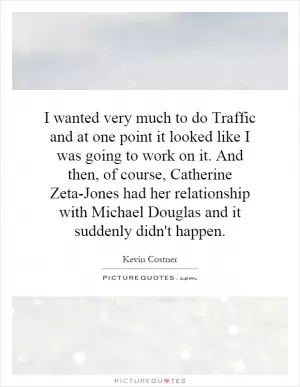 I wanted very much to do Traffic and at one point it looked like I was going to work on it. And then, of course, Catherine Zeta-Jones had her relationship with Michael Douglas and it suddenly didn't happen Picture Quote #1