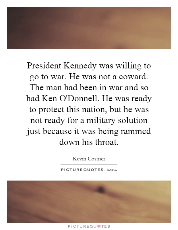 President Kennedy was willing to go to war. He was not a coward. The man had been in war and so had Ken O'Donnell. He was ready to protect this nation, but he was not ready for a military solution just because it was being rammed down his throat Picture Quote #1