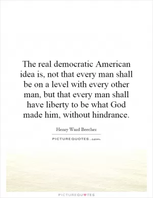 The real democratic American idea is, not that every man shall be on a level with every other man, but that every man shall have liberty to be what God made him, without hindrance Picture Quote #1