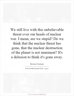 We still live with this unbelievable threat over our heads of nuclear war. I mean, are we stupid? Do we think that the nuclear threat has gone, that the nuclear destruction of the planet is not imminent? It's a delusion to think it's gone away Picture Quote #1