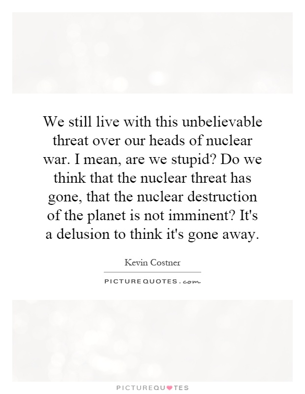 We still live with this unbelievable threat over our heads of nuclear war. I mean, are we stupid? Do we think that the nuclear threat has gone, that the nuclear destruction of the planet is not imminent? It's a delusion to think it's gone away Picture Quote #1