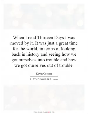 When I read Thirteen Days I was moved by it. It was just a great time for the world, in terms of looking back in history and seeing how we got ourselves into trouble and how we got ourselves out of trouble Picture Quote #1