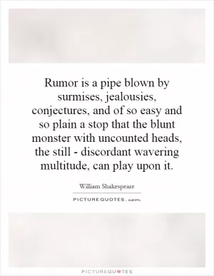Rumor is a pipe blown by surmises, jealousies, conjectures, and of so easy and so plain a stop that the blunt monster with uncounted heads, the still - discordant wavering multitude, can play upon it Picture Quote #1