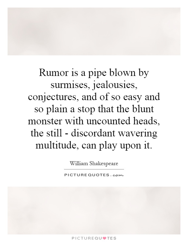 Rumor is a pipe blown by surmises, jealousies, conjectures, and of so easy and so plain a stop that the blunt monster with uncounted heads, the still - discordant wavering multitude, can play upon it Picture Quote #1