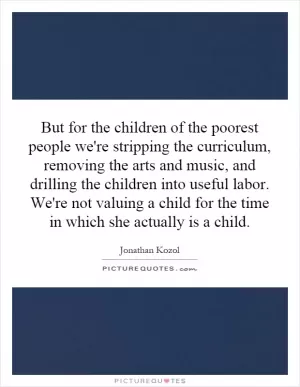 But for the children of the poorest people we're stripping the curriculum, removing the arts and music, and drilling the children into useful labor. We're not valuing a child for the time in which she actually is a child Picture Quote #1