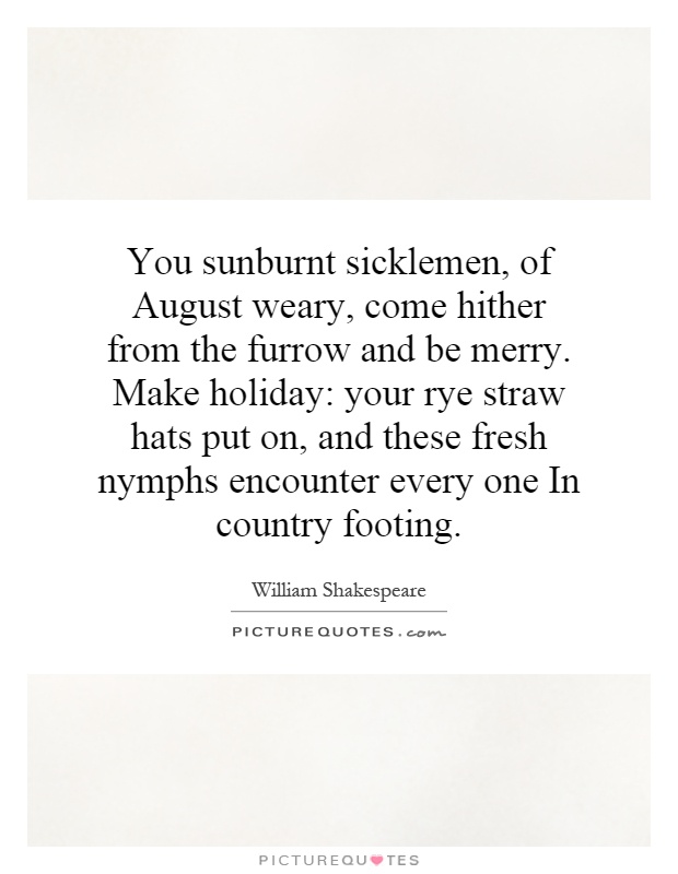You sunburnt sicklemen, of August weary, come hither from the furrow and be merry. Make holiday: your rye straw hats put on, and these fresh nymphs encounter every one In country footing Picture Quote #1