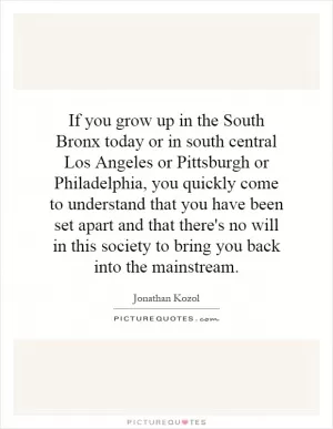 If you grow up in the South Bronx today or in south central Los Angeles or Pittsburgh or Philadelphia, you quickly come to understand that you have been set apart and that there's no will in this society to bring you back into the mainstream Picture Quote #1