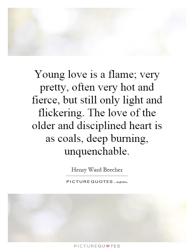 Young love is a flame; very pretty, often very hot and fierce, but still only light and flickering. The love of the older and disciplined heart is as coals, deep burning, unquenchable Picture Quote #1