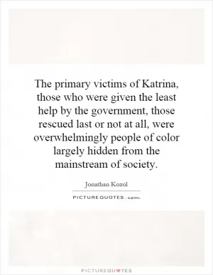 The primary victims of Katrina, those who were given the least help by the government, those rescued last or not at all, were overwhelmingly people of color largely hidden from the mainstream of society Picture Quote #1