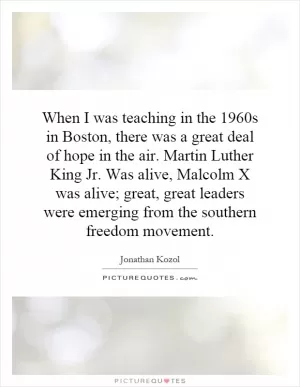 When I was teaching in the 1960s in Boston, there was a great deal of hope in the air. Martin Luther King Jr. Was alive, Malcolm X was alive; great, great leaders were emerging from the southern freedom movement Picture Quote #1