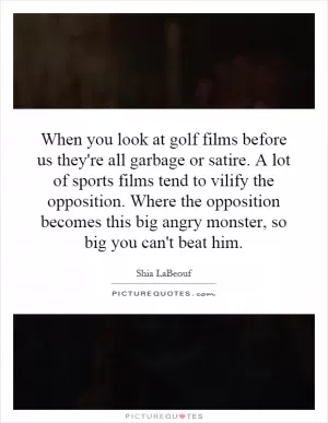 When you look at golf films before us they're all garbage or satire. A lot of sports films tend to vilify the opposition. Where the opposition becomes this big angry monster, so big you can't beat him Picture Quote #1