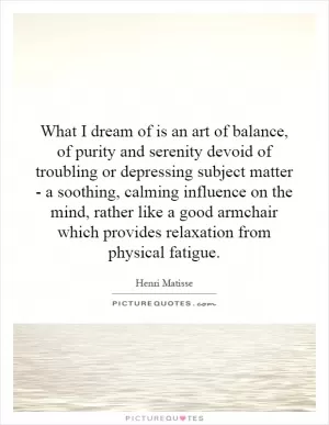 What I dream of is an art of balance, of purity and serenity devoid of troubling or depressing subject matter - a soothing, calming influence on the mind, rather like a good armchair which provides relaxation from physical fatigue Picture Quote #1