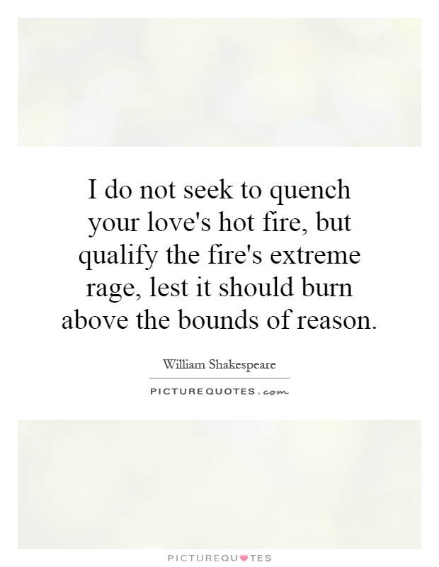I do not seek to quench your love's hot fire, but qualify the fire's extreme rage, lest it should burn above the bounds of reason Picture Quote #1