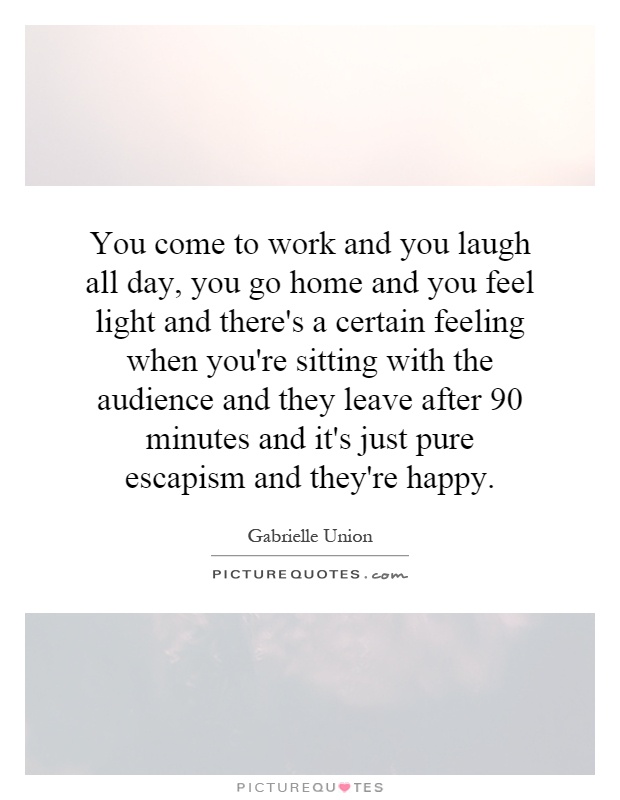You come to work and you laugh all day, you go home and you feel light and there's a certain feeling when you're sitting with the audience and they leave after 90 minutes and it's just pure escapism and they're happy Picture Quote #1