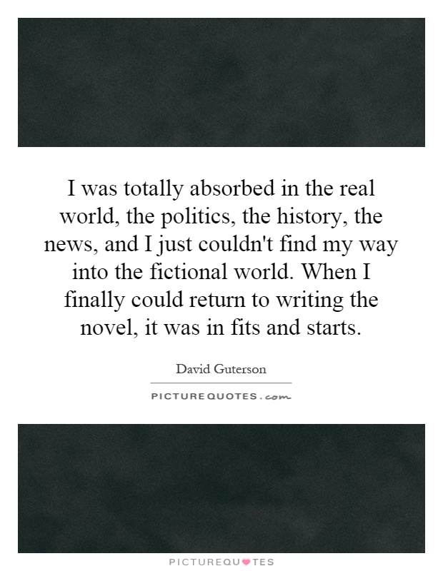 I was totally absorbed in the real world, the politics, the history, the news, and I just couldn't find my way into the fictional world. When I finally could return to writing the novel, it was in fits and starts Picture Quote #1