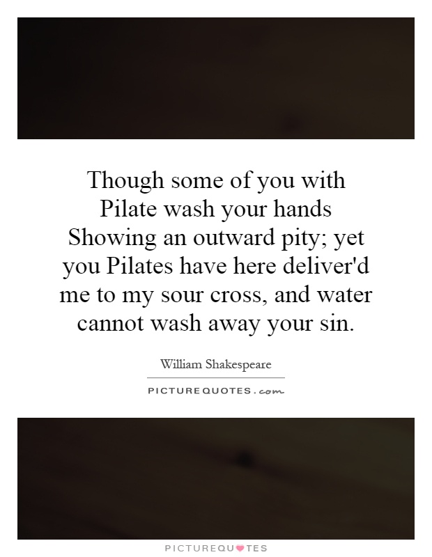 Though some of you with Pilate wash your hands Showing an outward pity; yet you Pilates have here deliver'd me to my sour cross, and water cannot wash away your sin Picture Quote #1