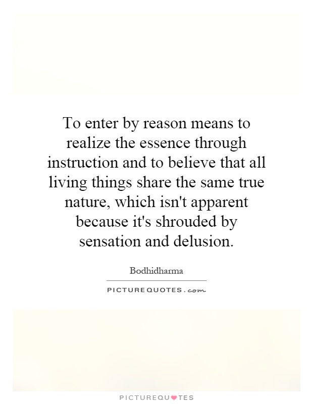 To enter by reason means to realize the essence through instruction and to believe that all living things share the same true nature, which isn't apparent because it's shrouded by sensation and delusion Picture Quote #1