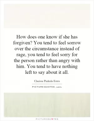 How does one know if she has forgiven? You tend to feel sorrow over the circumstance instead of rage, you tend to feel sorry for the person rather than angry with him. You tend to have nothing left to say about it all Picture Quote #1