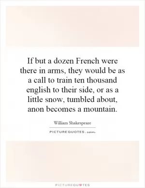 If but a dozen French were there in arms, they would be as a call to train ten thousand english to their side, or as a little snow, tumbled about, anon becomes a mountain Picture Quote #1