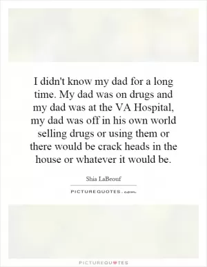 I didn't know my dad for a long time. My dad was on drugs and my dad was at the VA Hospital, my dad was off in his own world selling drugs or using them or there would be crack heads in the house or whatever it would be Picture Quote #1