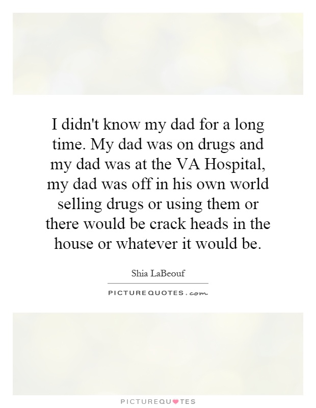 I didn't know my dad for a long time. My dad was on drugs and my dad was at the VA Hospital, my dad was off in his own world selling drugs or using them or there would be crack heads in the house or whatever it would be Picture Quote #1