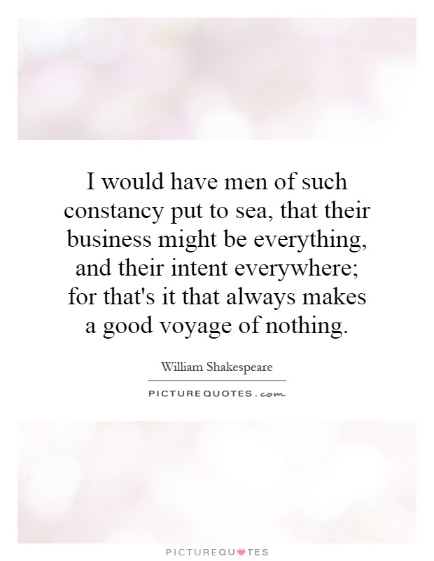 I would have men of such constancy put to sea, that their business might be everything, and their intent everywhere; for that's it that always makes a good voyage of nothing Picture Quote #1