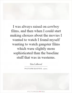I was always raised on cowboy films, and then when I could start making choices about the movies I wanted to watch I found myself wanting to watch gangster films which were slightly more sophisticated than the baseline stuff that was in westerns Picture Quote #1
