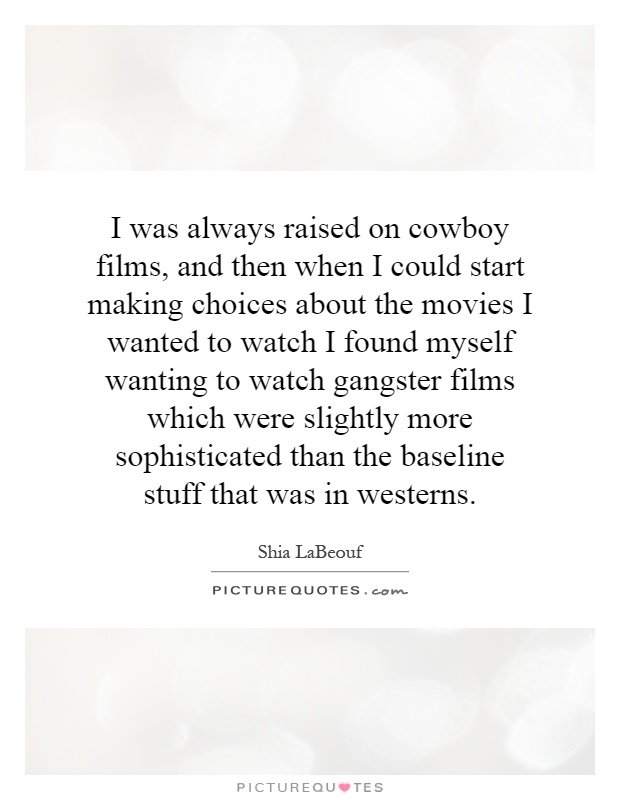 I was always raised on cowboy films, and then when I could start making choices about the movies I wanted to watch I found myself wanting to watch gangster films which were slightly more sophisticated than the baseline stuff that was in westerns Picture Quote #1