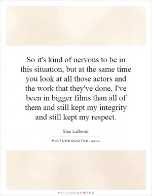 So it's kind of nervous to be in this situation, but at the same time you look at all those actors and the work that they've done, I've been in bigger films than all of them and still kept my integrity and still kept my respect Picture Quote #1