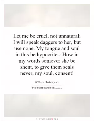 Let me be cruel, not unnatural; I will speak daggers to her, but use none. My tongue and soul in this be hypocrites: How in my words somever she be shent, to give them seals never, my soul, consent! Picture Quote #1