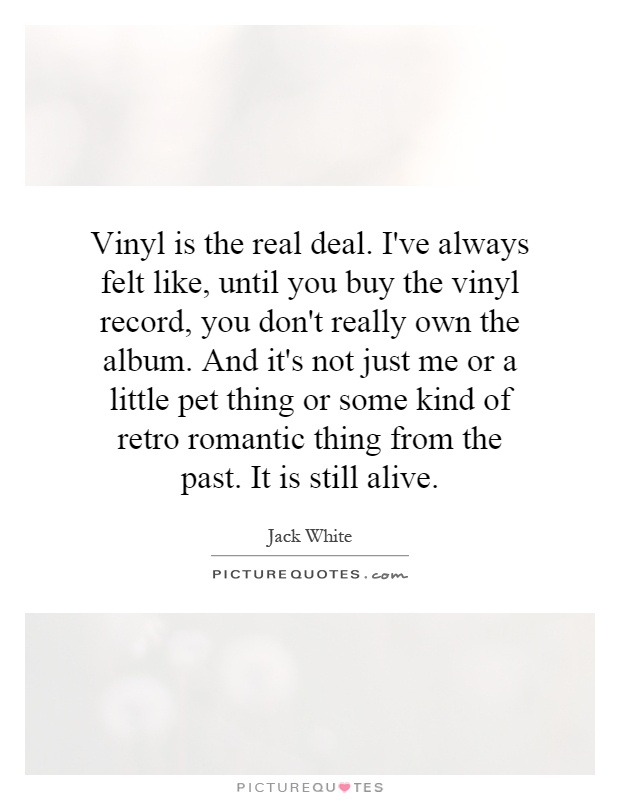 Vinyl is the real deal. I've always felt like, until you buy the vinyl record, you don't really own the album. And it's not just me or a little pet thing or some kind of retro romantic thing from the past. It is still alive Picture Quote #1