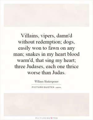 Villains, vipers, damn'd without redemption; dogs, easily won to fawn on any man; snakes in my heart blood warm'd, that sing my heart; three Judases, each one thrice worse than Judas Picture Quote #1